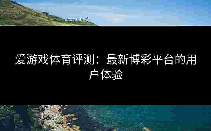 爱游戏体育评测：最新博彩平台的用户体验