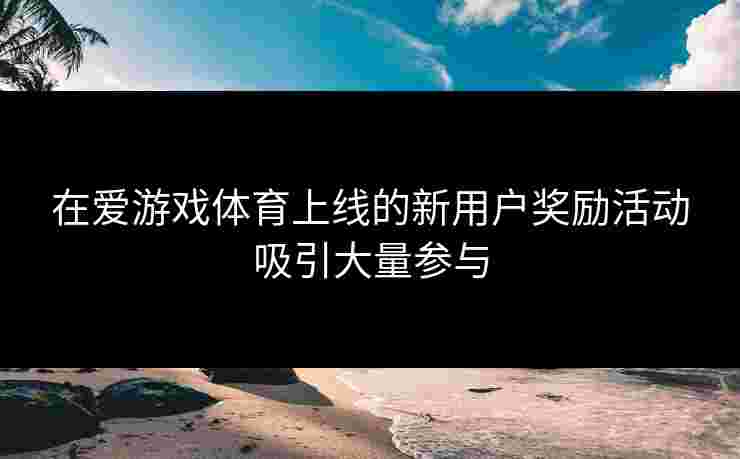 在爱游戏体育上线的新用户奖励活动吸引大量参与