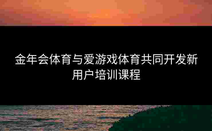 金年会体育与爱游戏体育共同开发新用户培训课程