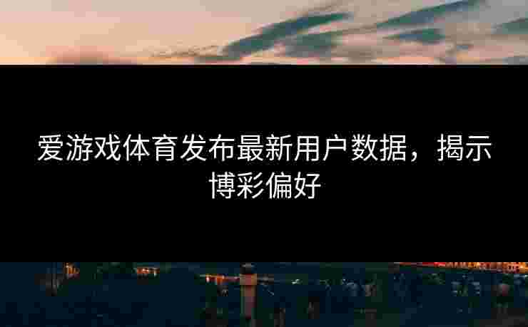 爱游戏体育发布最新用户数据，揭示博彩偏好